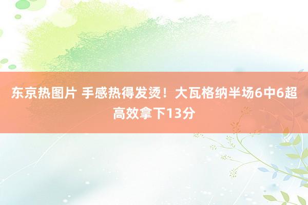 东京热图片 手感热得发烫！大瓦格纳半场6中6超高效拿下13分