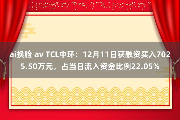 ai换脸 av TCL中环：12月11日获融资买入7025.50万元，占当日流入资金比例22.05%