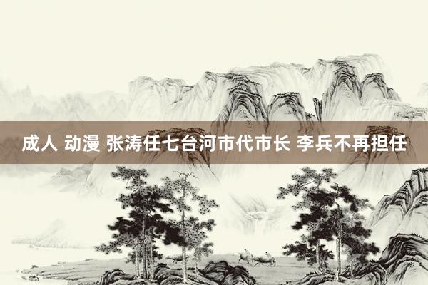 成人 动漫 张涛任七台河市代市长 李兵不再担任