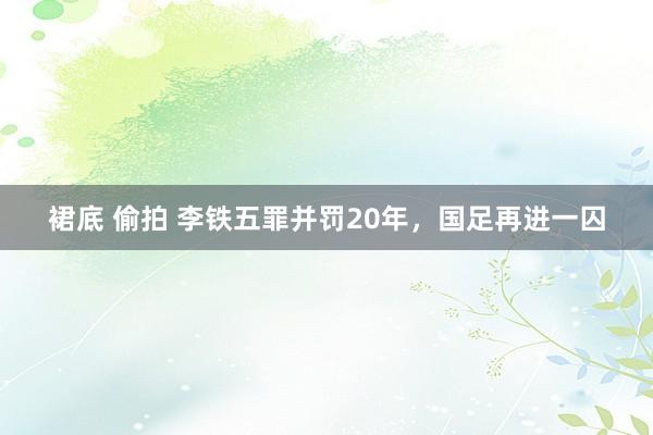 裙底 偷拍 李铁五罪并罚20年，国足再进一囚