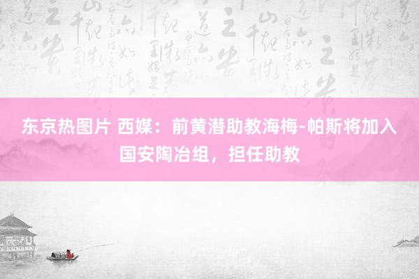 东京热图片 西媒：前黄潜助教海梅-帕斯将加入国安陶冶组，担任助教