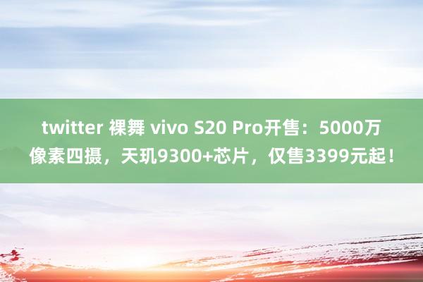 twitter 裸舞 vivo S20 Pro开售：5000万像素四摄，天玑9300+芯片，仅售3399元起！