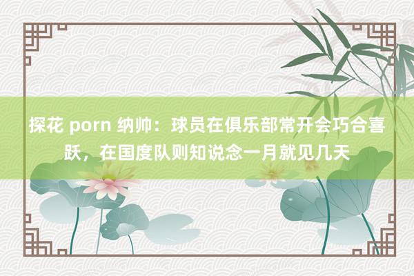 探花 porn 纳帅：球员在俱乐部常开会巧合喜跃，在国度队则知说念一月就见几天