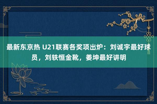 最新东京热 U21联赛各奖项出炉：刘诚宇最好球员，刘轶恒金靴，姜坤最好讲明