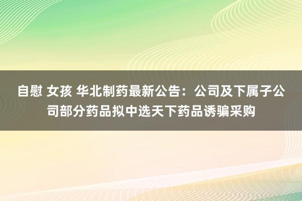 自慰 女孩 华北制药最新公告：公司及下属子公司部分药品拟中选天下药品诱骗采购