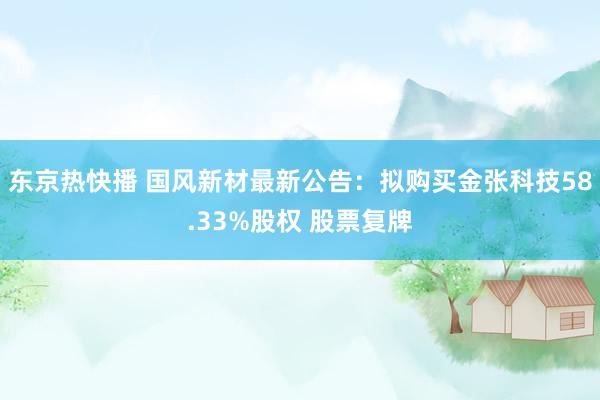 东京热快播 国风新材最新公告：拟购买金张科技58.33%股权 股票复牌