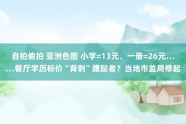 自拍偷拍 亚洲色图 小学=13元、一册=26元……餐厅学历标价“背刺”蹧跶者？当地市监局修起