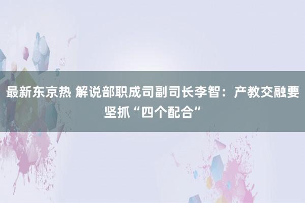 最新东京热 解说部职成司副司长李智：产教交融要坚抓“四个配合”