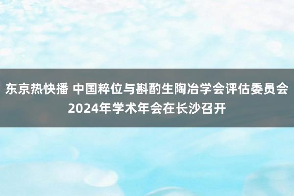 东京热快播 中国粹位与斟酌生陶冶学会评估委员会2024年学术年会在长沙召开