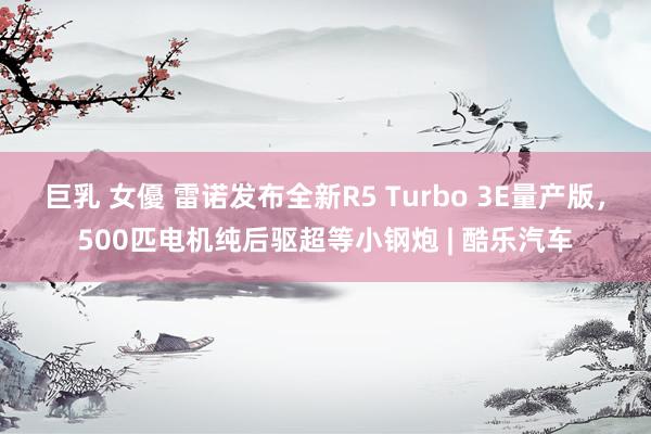 巨乳 女優 雷诺发布全新R5 Turbo 3E量产版，500匹电机纯后驱超等小钢炮 | 酷乐汽车