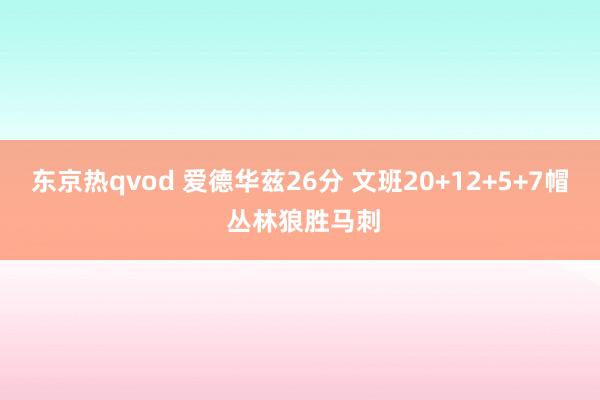 东京热qvod 爱德华兹26分 文班20+12+5+7帽 丛林狼胜马刺