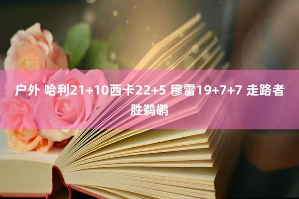 户外 哈利21+10西卡22+5 穆雷19+7+7 走路者胜鹈鹕