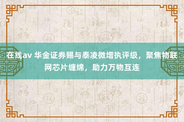 在线av 华金证券赐与泰凌微增执评级，聚焦物联网芯片缠绵，助力万物互连