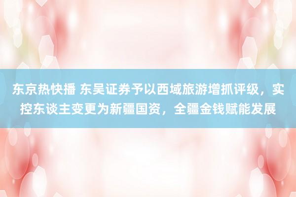 东京热快播 东吴证券予以西域旅游增抓评级，实控东谈主变更为新疆国资，全疆金钱赋能发展