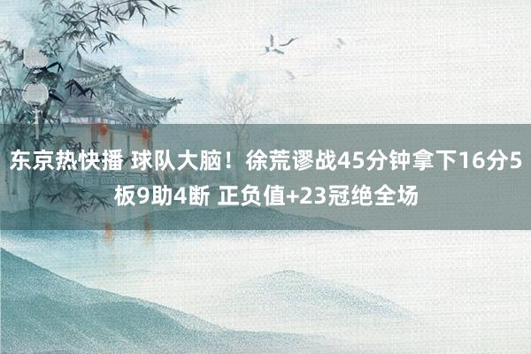 东京热快播 球队大脑！徐荒谬战45分钟拿下16分5板9助4断 正负值+23冠绝全场