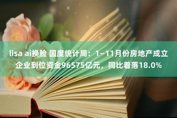 lisa ai换脸 国度统计局：1—11月份房地产成立企业到位资金96575亿元，同比着落18.0%