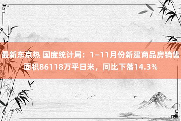 最新东京热 国度统计局：1—11月份新建商品房销售面积86118万平日米，同比下落14.3%