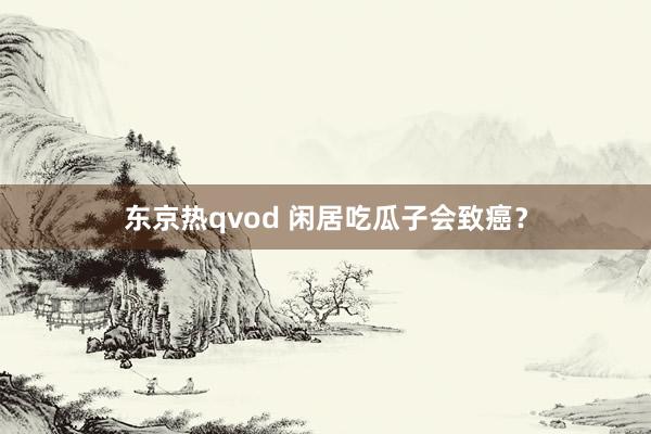 东京热qvod 闲居吃瓜子会致癌？