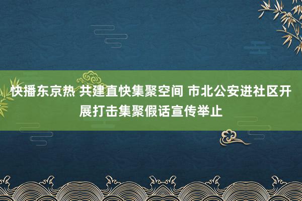 快播东京热 共建直快集聚空间 市北公安进社区开展打击集聚假话宣传举止