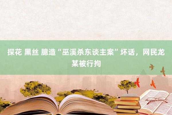 探花 黑丝 臆造“巫溪杀东谈主案”坏话，网民龙某被行拘