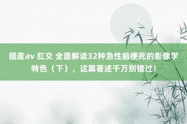 國產av 肛交 全面解读32种急性脑梗死的影像学特色（下），这篇著述千万别错过！