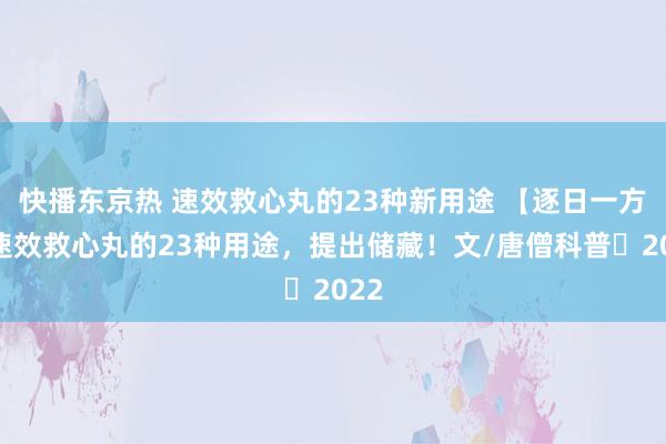 快播东京热 速效救心丸的23种新用途 【逐日一方】速效救心丸的23种用途，提出储藏！文/唐僧科普 2022