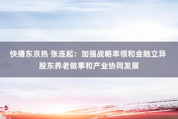 快播东京热 张连起：加强战略率领和金融立异 股东养老做事和产业协同发展