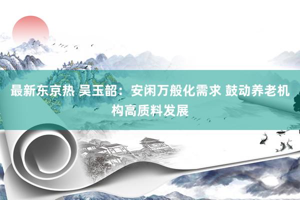 最新东京热 吴玉韶：安闲万般化需求 鼓动养老机构高质料发展