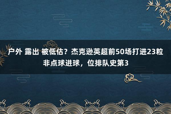 户外 露出 被低估？杰克逊英超前50场打进23粒非点球进球，位排队史第3