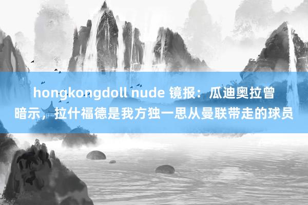 hongkongdoll nude 镜报：瓜迪奥拉曾暗示，拉什福德是我方独一思从曼联带走的球员