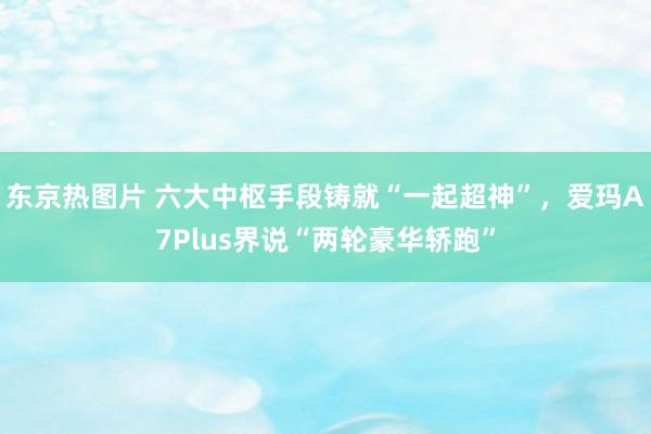 东京热图片 六大中枢手段铸就“一起超神”，爱玛A7Plus界说“两轮豪华轿跑”