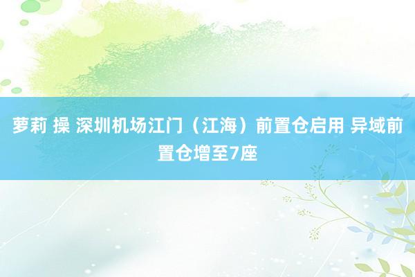 萝莉 操 深圳机场江门（江海）前置仓启用 异域前置仓增至7座