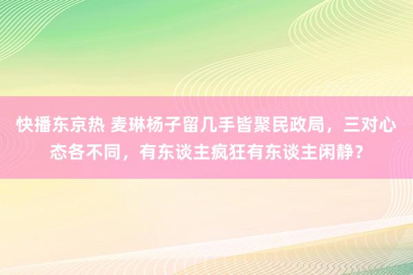 快播东京热 麦琳杨子留几手皆聚民政局，三对心态各不同，有东谈主疯狂有东谈主闲静？