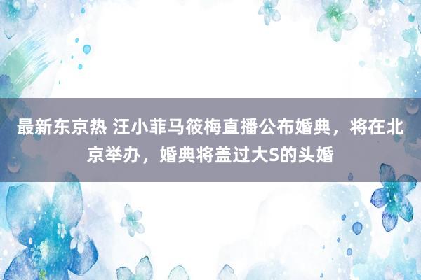 最新东京热 汪小菲马筱梅直播公布婚典，将在北京举办，婚典将盖过大S的头婚