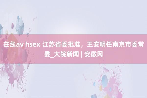 在线av hsex 江苏省委批准，王安明任南京市委常委_大皖新闻 | 安徽网