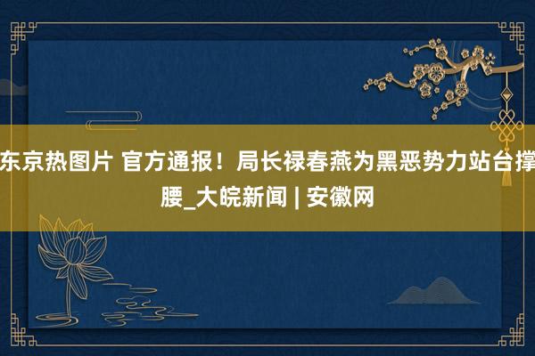 东京热图片 官方通报！局长禄春燕为黑恶势力站台撑腰_大皖新闻 | 安徽网