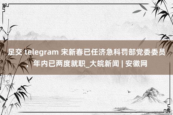 足交 telegram 宋新春已任济急科罚部党委委员，年内已两度就职_大皖新闻 | 安徽网