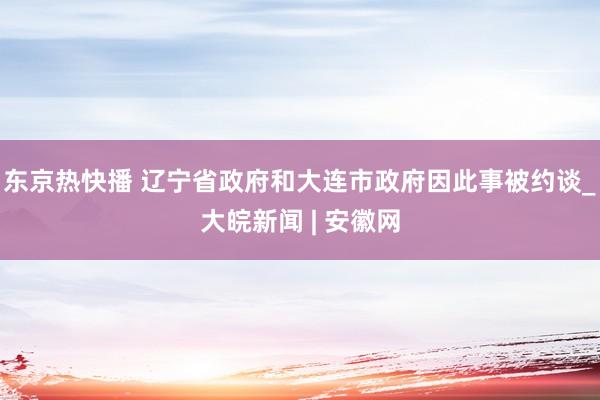 东京热快播 辽宁省政府和大连市政府因此事被约谈_大皖新闻 | 安徽网