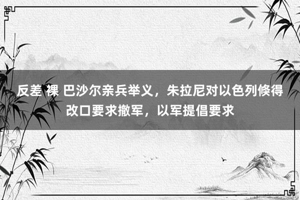 反差 裸 巴沙尔亲兵举义，朱拉尼对以色列倏得改口要求撤军，以军提倡要求