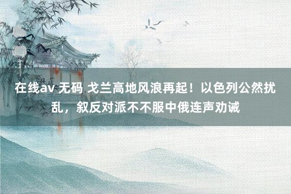 在线av 无码 戈兰高地风浪再起！以色列公然扰乱，叙反对派不不服中俄连声劝诫