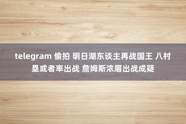 telegram 偷拍 明日湖东谈主再战国王 八村塁或者率出战 詹姆斯浓眉出战成疑