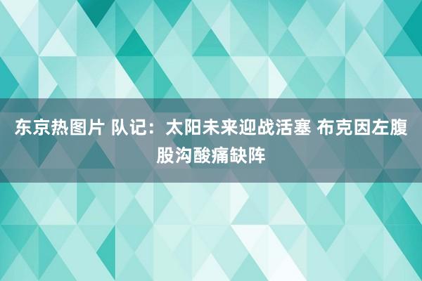 东京热图片 队记：太阳未来迎战活塞 布克因左腹股沟酸痛缺阵