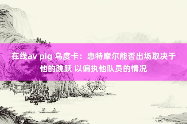 在线av pig 乌度卡：惠特摩尔能否出场取决于他的跳跃 以偏执他队员的情况