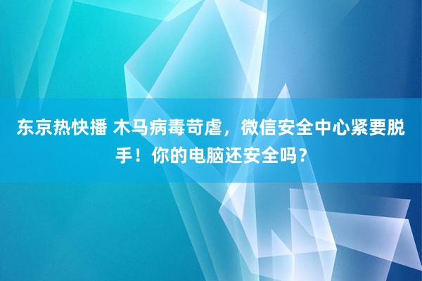 东京热快播 木马病毒苛虐，微信安全中心紧要脱手！你的电脑还安全吗？