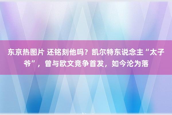 东京热图片 还铭刻他吗？凯尔特东说念主“太子爷”，曾与欧文竞争首发，如今沦为落