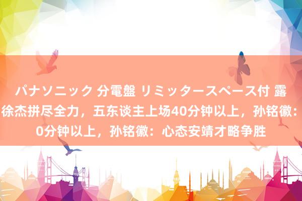 パナソニック 分電盤 リミッタースペース付 露出・半埋込両用形 徐杰拼尽全力，五东谈主上场40分钟以上，孙铭徽：心态安靖才略争胜