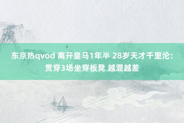 东京热qvod 离开皇马1年半 28岁天才千里沦：贯穿3场坐穿板凳 越混越差