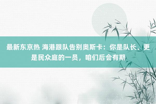 最新东京热 海港跟队告别奥斯卡：你是队长、更是民众庭的一员，咱们后会有期