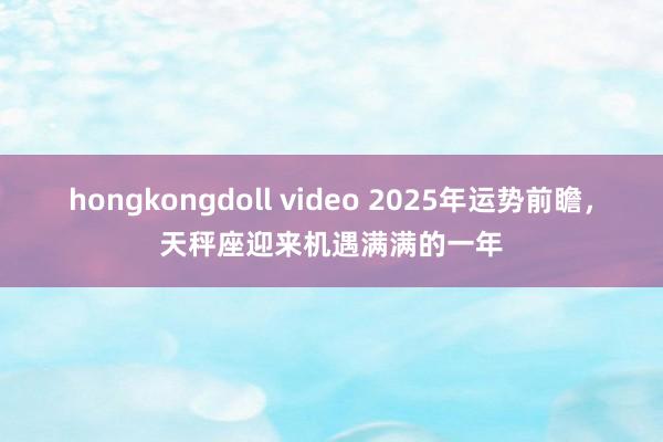 hongkongdoll video 2025年运势前瞻，天秤座迎来机遇满满的一年