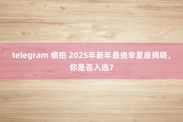 telegram 偷拍 2025年新年最侥幸星座揭晓，你是否入选？